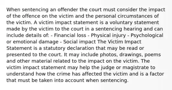 When sentencing an offender the court must consider the impact of the offence on the victim and the personal circumstances of the victim. A victim impact statement is a voluntary statement made by the victim to the court in a sentencing hearing and can include details of: - Financial loss - Physical injury - Psychological or emotional damage - Social impact The Victim Impact Statement is a statutory declaration that may be read or presented to the court. It may include photos, drawings, poems and other material related to the impact on the victim. The victim impact statement may help the judge or magistrate to understand how the crime has affected the victim and is a factor that must be taken into account when sentencing.