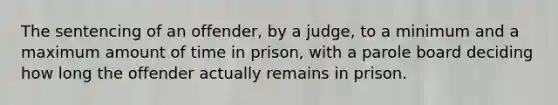 The sentencing of an offender, by a judge, to a minimum and a maximum amount of time in prison, with a parole board deciding how long the offender actually remains in prison.