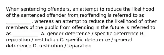 When sentencing offenders, an attempt to reduce the likelihood of the sentenced offender from reoffending is referred to as ___________, whereas an attempt to reduce the likelihood of other members of the public from offending in the future is referred to as ___________. A. gender deterrence / specific deterrence B. reparation / restitution C. specific deterrence / general deterrence D. restitution / reparation