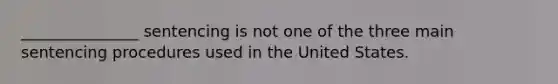 _______________ sentencing is not one of the three main sentencing procedures used in the United States.