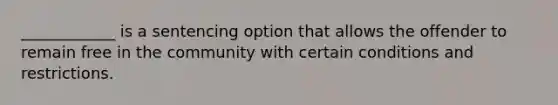 ____________ is a sentencing option that allows the offender to remain free in the community with certain conditions and restrictions.