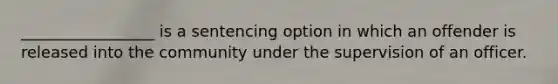 _________________ is a sentencing option in which an offender is released into the community under the supervision of an officer.