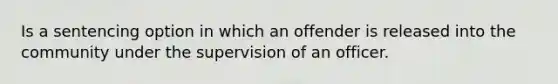 Is a sentencing option in which an offender is released into the community under the supervision of an officer.