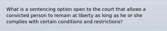 What is a sentencing option open to the court that allows a convicted person to remain at liberty as long as he or she complies with certain conditions and restrictions?