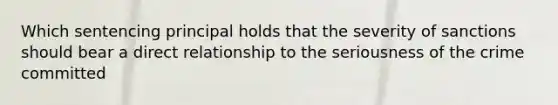 Which sentencing principal holds that the severity of sanctions should bear a direct relationship to the seriousness of the crime committed