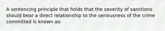 A sentencing principle that holds that the severity of sanctions should bear a direct relationship to the seriousness of the crime committed is known as: