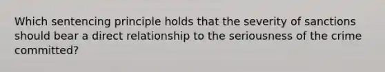 Which sentencing principle holds that the severity of sanctions should bear a direct relationship to the seriousness of the crime committed?
