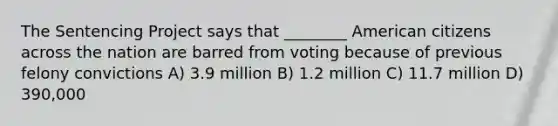 The Sentencing Project says that ________ American citizens across the nation are barred from voting because of previous felony convictions A) 3.9 million B) 1.2 million C) 11.7 million D) 390,000