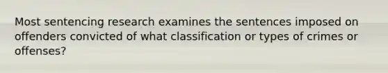 Most sentencing research examines the sentences imposed on offenders convicted of what classification or types of crimes or offenses?