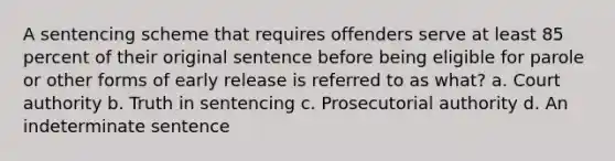 A sentencing scheme that requires offenders serve at least 85 percent of their original sentence before being eligible for parole or other forms of early release is referred to as what? a. Court authority b. Truth in sentencing c. Prosecutorial authority d. An indeterminate sentence