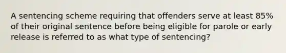 A sentencing scheme requiring that offenders serve at least 85% of their original sentence before being eligible for parole or early release is referred to as what type of sentencing?