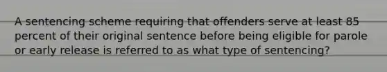 A sentencing scheme requiring that offenders serve at least 85 percent of their original sentence before being eligible for parole or early release is referred to as what type of sentencing?