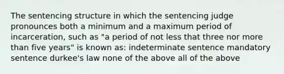 The sentencing structure in which the sentencing judge pronounces both a minimum and a maximum period of incarceration, such as "a period of not less that three nor more than five years" is known as: indeterminate sentence mandatory sentence durkee's law none of the above all of the above