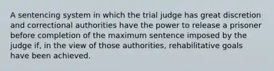 A sentencing system in which the trial judge has great discretion and correctional authorities have the power to release a prisoner before completion of the maximum sentence imposed by the judge if, in the view of those authorities, rehabilitative goals have been achieved.