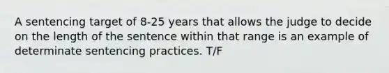 A sentencing target of 8-25 years that allows the judge to decide on the length of the sentence within that range is an example of determinate sentencing practices. T/F