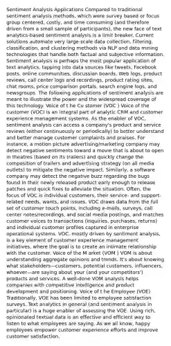 Sentiment Analysis Applications Compared to traditional sentiment analysis methods, which were survey based or focus group centered, costly, and time consuming (and therefore driven from a small sample of participants), the new face of text analytics-based sentiment analysis is a limit breaker. Current solutions automate very large-scale data collection, filtering, classification, and clustering methods via NLP and data mining technologies that handle both factual and subjective information. Sentiment analysis is perhaps the most popular application of text analytics, tapping into data sources like tweets, Facebook posts, online communities, discussion boards, Web logs, product reviews, call center logs and recordings, product rating sites, chat rooms, price comparison portals, search engine logs, and newsgroups. The following applications of sentiment analysis are meant to illustrate the power and the widespread coverage of this technology. Voice of t he Cu stomer (VOC ) Voice of the customer (VOC) is an integral part of analytic CRM and customer experience management systems. As the enabler of VOC, sentiment analysis can access a company's product and service reviews (either continuously or periodically) to better understand and better manage customer complaints and praises. For instance, a motion picture advertising/marketing company may detect negative sentiments toward a movie that is about to open in theatres (based on its trailers) and quickly change the composition of trailers and advertising strategy (on all media outlets) to mitigate the negative impact. Similarly, a software company may detect the negative buzz regarding the bugs found in their newly released product early enough to release patches and quick fixes to alleviate the situation. Often, the focus of VOC is individual customers, their service- and support-related needs, wants, and issues. VOC draws data from the full set of customer touch points, including e-mails, surveys, call center notes/recordings, and social media postings, and matches customer voices to transactions (inquiries, purchases, returns) and individual customer profiles captured in enterprise operational systems. VOC, mostly driven by sentiment analysis, is a key element of customer experience management initiatives, where the goal is to create an intimate relationship with the customer. Voice of the M arket (VOM ) VOM is about understanding aggregate opinions and trends. It's about knowing what stakeholders—customers, potential customers, influencers, whoever—are saying about your (and your competitors') products and services. A well-done VOM analysis helps companies with competitive intelligence and product development and positioning. Voice of t he Employee (VOE) Traditionally, VOE has been limited to employee satisfaction surveys. Text analytics in general (and sentiment analysis in particular) is a huge enabler of assessing the VOE. Using rich, opinionated textual data is an effective and efficient way to listen to what employees are saying. As we all know, happy employees empower customer experience efforts and improve customer satisfaction.