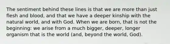 The sentiment behind these lines is that we are more than just flesh and blood, and that we have a deeper kinship with the natural world, and with God. When we are born, that is not the beginning: we arise from a much bigger, deeper, longer organism that is the world (and, beyond the world, God).