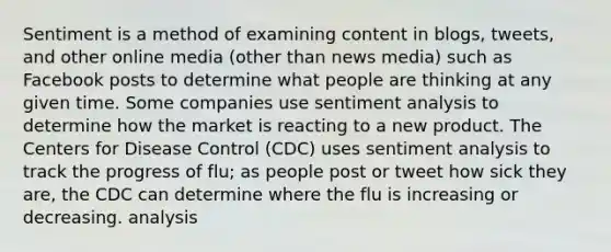 Sentiment is a method of examining content in blogs, tweets, and other online media (other than news media) such as Facebook posts to determine what people are thinking at any given time. Some companies use sentiment analysis to determine how the market is reacting to a new product. The Centers for Disease Control (CDC) uses sentiment analysis to track the progress of flu; as people post or tweet how sick they are, the CDC can determine where the flu is increasing or decreasing. analysis