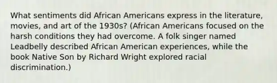 What sentiments did <a href='https://www.questionai.com/knowledge/kktT1tbvGH-african-americans' class='anchor-knowledge'>african americans</a> express in the literature, movies, and art of the 1930s? (African Americans focused on the harsh conditions they had overcome. A folk singer named Leadbelly described African American experiences, while the book Native Son by Richard Wright explored racial discrimination.)