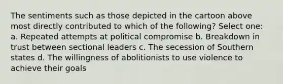 The sentiments such as those depicted in the cartoon above most directly contributed to which of the following? Select one: a. Repeated attempts at political compromise b. Breakdown in trust between sectional leaders c. The secession of Southern states d. The willingness of abolitionists to use violence to achieve their goals