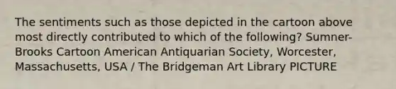 The sentiments such as those depicted in the cartoon above most directly contributed to which of the following? Sumner-Brooks Cartoon American Antiquarian Society, Worcester, Massachusetts, USA / The Bridgeman Art Library PICTURE