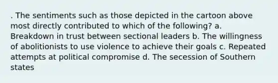 . The sentiments such as those depicted in the cartoon above most directly contributed to which of the following? a. Breakdown in trust between sectional leaders b. The willingness of abolitionists to use violence to achieve their goals c. Repeated attempts at political compromise d. The secession of Southern states