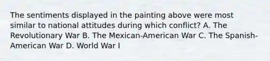 The sentiments displayed in the painting above were most similar to national attitudes during which conflict? A. The Revolutionary War B. The Mexican-American War C. The Spanish-American War D. World War I