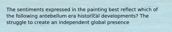 The sentiments expressed in the painting best reflect which of the following antebellum era historical developments? The struggle to create an independent global presence