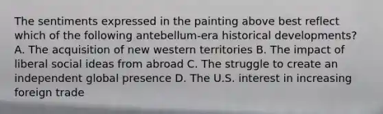 The sentiments expressed in the painting above best reflect which of the following antebellum-era historical developments? A. The acquisition of new western territories B. The impact of liberal social ideas from abroad C. The struggle to create an independent global presence D. The U.S. interest in increasing foreign trade