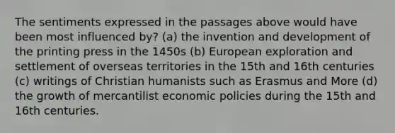 The sentiments expressed in the passages above would have been most influenced by? (a) the invention and development of the printing press in the 1450s (b) European exploration and settlement of overseas territories in the 15th and 16th centuries (c) writings of Christian humanists such as Erasmus and More (d) the growth of mercantilist economic policies during the 15th and 16th centuries.