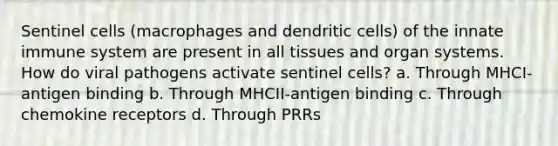 Sentinel cells (macrophages and dendritic cells) of the innate immune system are present in all tissues and organ systems. How do viral pathogens activate sentinel cells? a. Through MHCI-antigen binding b. Through MHCII-antigen binding c. Through chemokine receptors d. Through PRRs