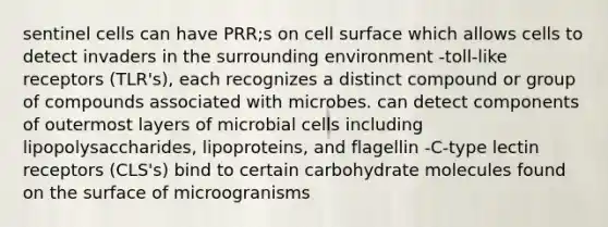 sentinel cells can have PRR;s on cell surface which allows cells to detect invaders in the surrounding environment -toll-like receptors (TLR's), each recognizes a distinct compound or group of compounds associated with microbes. can detect components of outermost layers of microbial cells including lipopolysaccharides, lipoproteins, and flagellin -C-type lectin receptors (CLS's) bind to certain carbohydrate molecules found on the surface of microogranisms