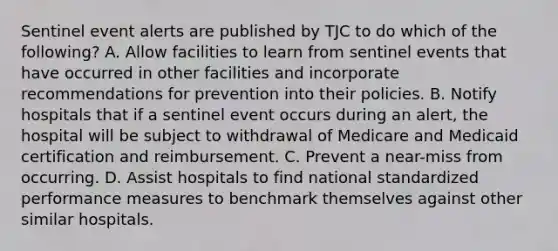 Sentinel event alerts are published by TJC to do which of the following? A. Allow facilities to learn from sentinel events that have occurred in other facilities and incorporate recommendations for prevention into their policies. B. Notify hospitals that if a sentinel event occurs during an alert, the hospital will be subject to withdrawal of Medicare and Medicaid certification and reimbursement. C. Prevent a near-miss from occurring. D. Assist hospitals to find national standardized performance measures to benchmark themselves against other similar hospitals.