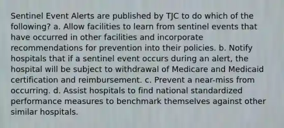 Sentinel Event Alerts are published by TJC to do which of the following? a. Allow facilities to learn from sentinel events that have occurred in other facilities and incorporate recommendations for prevention into their policies. b. Notify hospitals that if a sentinel event occurs during an alert, the hospital will be subject to withdrawal of Medicare and Medicaid certification and reimbursement. c. Prevent a near-miss from occurring. d. Assist hospitals to find national standardized performance measures to benchmark themselves against other similar hospitals.