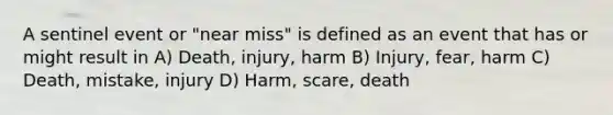 A sentinel event or "near miss" is defined as an event that has or might result in A) Death, injury, harm B) Injury, fear, harm C) Death, mistake, injury D) Harm, scare, death