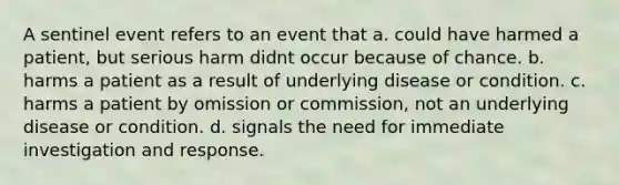 A sentinel event refers to an event that a. could have harmed a patient, but serious harm didnt occur because of chance. b. harms a patient as a result of underlying disease or condition. c. harms a patient by omission or commission, not an underlying disease or condition. d. signals the need for immediate investigation and response.