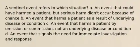 A sentinel event refers to which situation? a. An event that could have harmed a patient, but serious harm didn't occur because of chance b. An event that harms a patient as a result of underlying disease or condition c. An event that harms a patient by omission or commission, not an underlying disease or condition d. An event that signals the need for immediate investigation and response