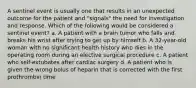 A sentinel event is usually one that results in an unexpected outcome for the patient and "signals" the need for investigation and response. Which of the following would be considered a sentinel event? a. A patient with a brain tumor who falls and breaks his wrist after trying to get up by himself b. A 32-year-old woman with no significant health history who dies in the operating room during an elective surgical procedure c. A patient who self-extubates after cardiac surgery d. A patient who is given the wrong bolus of heparin that is corrected with the first prothrombin time