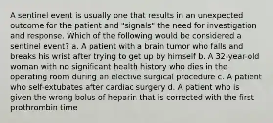 A sentinel event is usually one that results in an unexpected outcome for the patient and "signals" the need for investigation and response. Which of the following would be considered a sentinel event? a. A patient with a brain tumor who falls and breaks his wrist after trying to get up by himself b. A 32-year-old woman with no significant health history who dies in the operating room during an elective surgical procedure c. A patient who self-extubates after cardiac surgery d. A patient who is given the wrong bolus of heparin that is corrected with the first prothrombin time