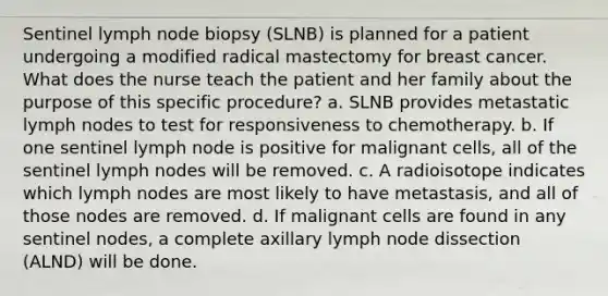 Sentinel lymph node biopsy (SLNB) is planned for a patient undergoing a modified radical mastectomy for breast cancer. What does the nurse teach the patient and her family about the purpose of this specific procedure? a. SLNB provides metastatic lymph nodes to test for responsiveness to chemotherapy. b. If one sentinel lymph node is positive for malignant cells, all of the sentinel lymph nodes will be removed. c. A radioisotope indicates which lymph nodes are most likely to have metastasis, and all of those nodes are removed. d. If malignant cells are found in any sentinel nodes, a complete axillary lymph node dissection (ALND) will be done.