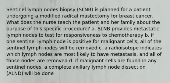 Sentinel lymph nodes biopsy (SLNB) is planned for a patient undergoing a modified radical mastectomy for breast cancer. What does the nurse teach the patient and her family about the purpose of this specific procedure? a. SLNB provides metastatic lymph nodes to test for responsiveness to chemotherapy b. if one sentinel lymph node is positive for malignant cells, all of the sentinel lymph nodes will be removed c. a radioisotope indicates which lymph nodes are most likely to have metastasis, and all of those nodes are removed d. if malignant cells are found in any sentinel nodes, a complete axillary lymph node dissection (ALND) will be done