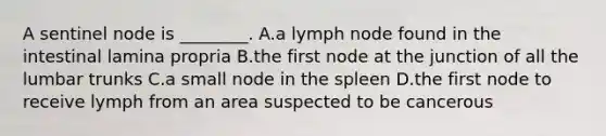 A sentinel node is ________. A.a lymph node found in the intestinal lamina propria B.the first node at the junction of all the lumbar trunks C.a small node in the spleen D.the first node to receive lymph from an area suspected to be cancerous