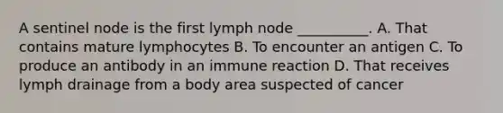 A sentinel node is the first lymph node __________. A. That contains mature lymphocytes B. To encounter an antigen C. To produce an antibody in an immune reaction D. That receives lymph drainage from a body area suspected of cancer