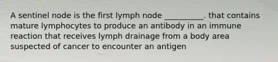 A sentinel node is the first lymph node __________. that contains mature lymphocytes to produce an antibody in an immune reaction that receives lymph drainage from a body area suspected of cancer to encounter an antigen