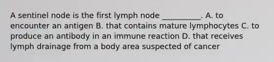 A sentinel node is the first lymph node __________. A. to encounter an antigen B. that contains mature lymphocytes C. to produce an antibody in an immune reaction D. that receives lymph drainage from a body area suspected of cancer