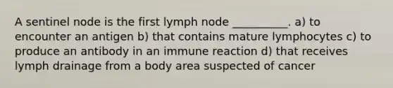 A sentinel node is the first lymph node __________. a) to encounter an antigen b) that contains mature lymphocytes c) to produce an antibody in an immune reaction d) that receives lymph drainage from a body area suspected of cancer