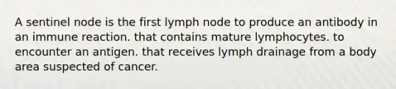 A sentinel node is the first lymph node to produce an antibody in an immune reaction. that contains mature lymphocytes. to encounter an antigen. that receives lymph drainage from a body area suspected of cancer.