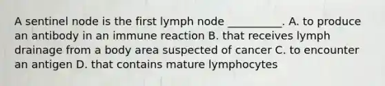 A sentinel node is the first lymph node __________. A. to produce an antibody in an immune reaction B. that receives lymph drainage from a body area suspected of cancer C. to encounter an antigen D. that contains mature lymphocytes