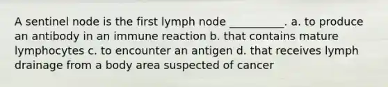 A sentinel node is the first lymph node __________. a. to produce an antibody in an immune reaction b. that contains mature lymphocytes c. to encounter an antigen d. that receives lymph drainage from a body area suspected of cancer