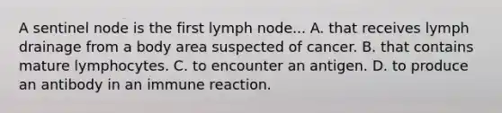 A sentinel node is the first lymph node... A. that receives lymph drainage from a body area suspected of cancer. B. that contains mature lymphocytes. C. to encounter an antigen. D. to produce an antibody in an immune reaction.